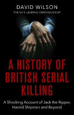 A History Of British Serial Killing : The Shocking Account of Jack the Ripper, Harold Shipman and Beyond