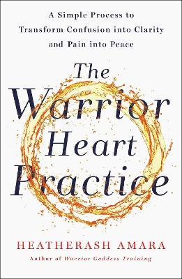 The Warrior Heart Practice : A simple process to transform confusion into clarity and pain into peace